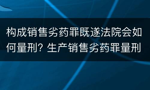 构成销售劣药罪既遂法院会如何量刑? 生产销售劣药罪量刑标准