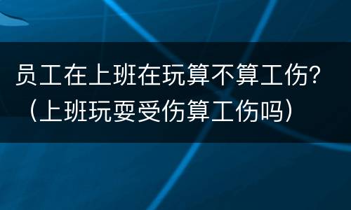 员工在上班在玩算不算工伤？（上班玩耍受伤算工伤吗）