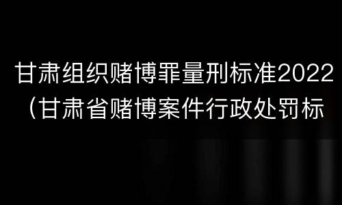 甘肃组织赌博罪量刑标准2022（甘肃省赌博案件行政处罚标准）