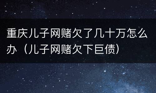重庆儿子网赌欠了几十万怎么办（儿子网赌欠下巨债）