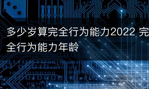 多少岁算完全行为能力2022 完全行为能力年龄