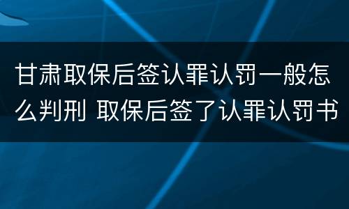 甘肃取保后签认罪认罚一般怎么判刑 取保后签了认罪认罚书多久判刑