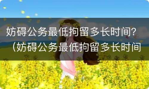 妨碍公务最低拘留多长时间？（妨碍公务最低拘留多长时间能出来）