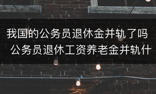 我国的公务员退休金并轨了吗 公务员退休工资养老金并轨什么时候实施