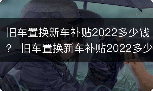旧车置换新车补贴2022多少钱？ 旧车置换新车补贴2022多少钱