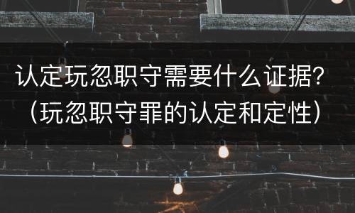 认定玩忽职守需要什么证据？（玩忽职守罪的认定和定性）