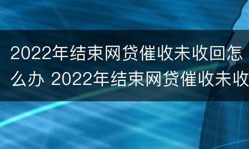 2022年结束网贷催收未收回怎么办 2022年结束网贷催收未收回怎么办呢