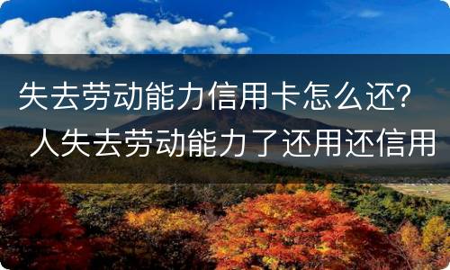 失去劳动能力信用卡怎么还？ 人失去劳动能力了还用还信用卡吗?