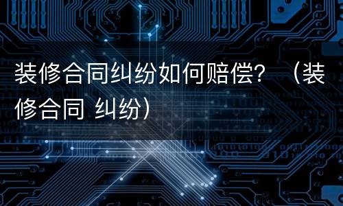 装修合同纠纷如何赔偿？（装修合同 纠纷）