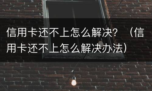 信用卡还不上怎么解决？（信用卡还不上怎么解决办法）