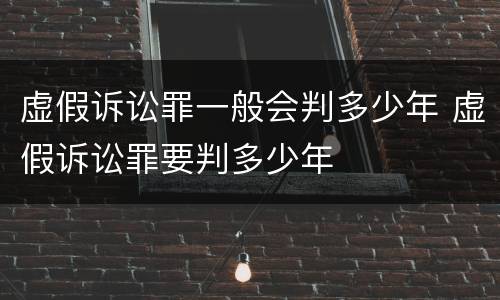 虚假诉讼罪一般会判多少年 虚假诉讼罪要判多少年