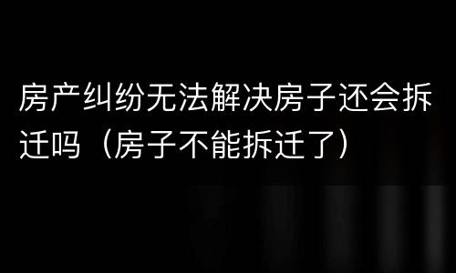 房产纠纷无法解决房子还会拆迁吗（房子不能拆迁了）