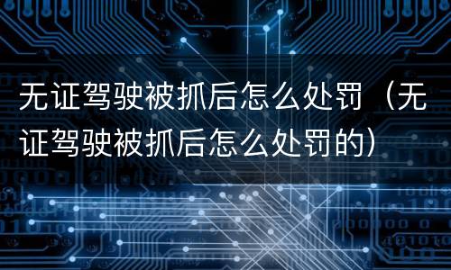 无证驾驶被抓后怎么处罚（无证驾驶被抓后怎么处罚的）