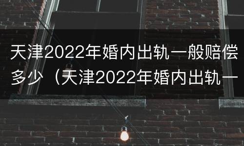 天津2022年婚内出轨一般赔偿多少（天津2022年婚内出轨一般赔偿多少呢）
