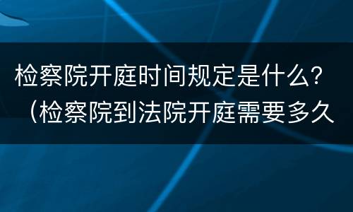 检察院开庭时间规定是什么？（检察院到法院开庭需要多久时间）