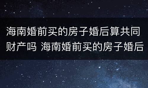海南婚前买的房子婚后算共同财产吗 海南婚前买的房子婚后算共同财产吗知乎