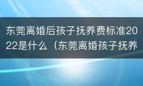 东莞离婚后孩子抚养费标准2022是什么（东莞离婚孩子抚养费是多少）