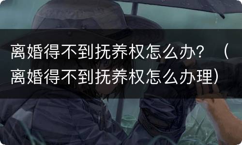 离婚得不到抚养权怎么办？（离婚得不到抚养权怎么办理）