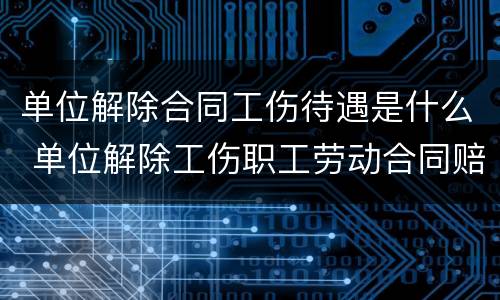 单位解除合同工伤待遇是什么 单位解除工伤职工劳动合同赔偿标准