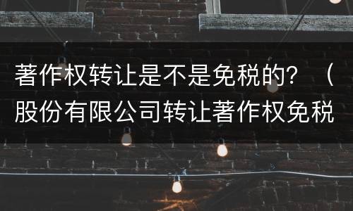 著作权转让是不是免税的？（股份有限公司转让著作权免税吗）