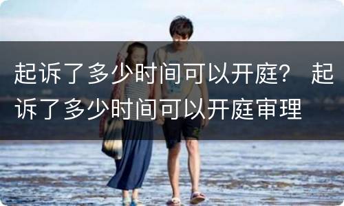 起诉了多少时间可以开庭？ 起诉了多少时间可以开庭审理