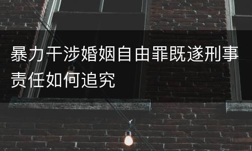 暴力干涉婚姻自由罪既遂刑事责任如何追究