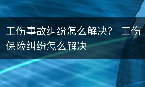 工伤事故纠纷怎么解决？ 工伤保险纠纷怎么解决