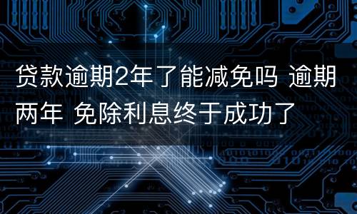 贷款逾期2年了能减免吗 逾期两年 免除利息终于成功了