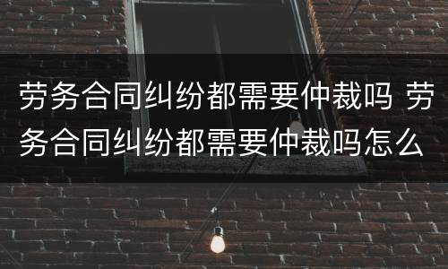 劳务合同纠纷都需要仲裁吗 劳务合同纠纷都需要仲裁吗怎么办