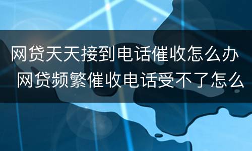 网贷天天接到电话催收怎么办 网贷频繁催收电话受不了怎么办