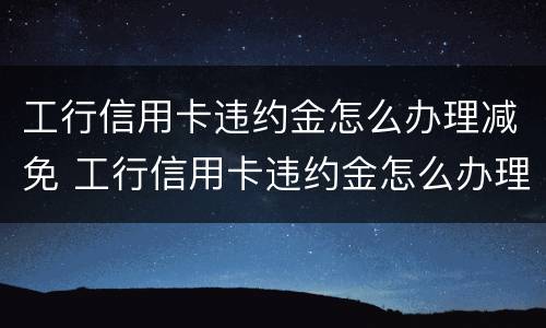 工行信用卡违约金怎么办理减免 工行信用卡违约金怎么办理减免申请