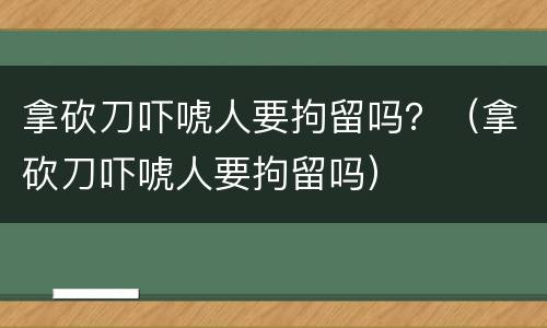 拿砍刀吓唬人要拘留吗？（拿砍刀吓唬人要拘留吗）