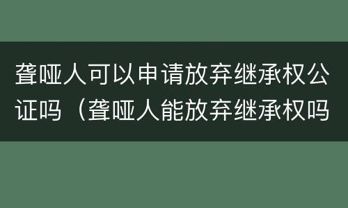 聋哑人可以申请放弃继承权公证吗（聋哑人能放弃继承权吗）