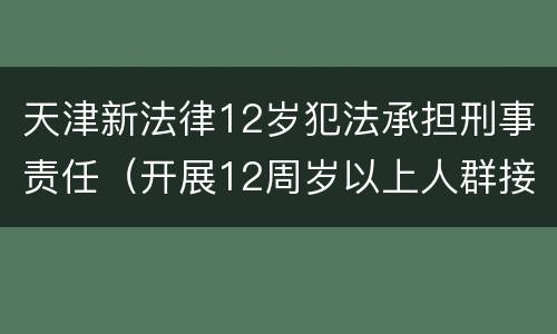 天津新法律12岁犯法承担刑事责任（开展12周岁以上人群接种!天津这一区最新通知）