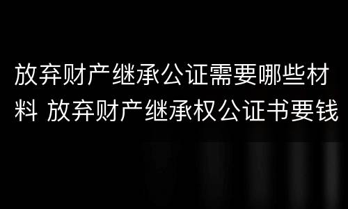 放弃财产继承公证需要哪些材料 放弃财产继承权公证书要钱吗
