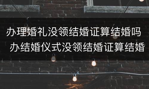 办理婚礼没领结婚证算结婚吗 办结婚仪式没领结婚证算结婚吗