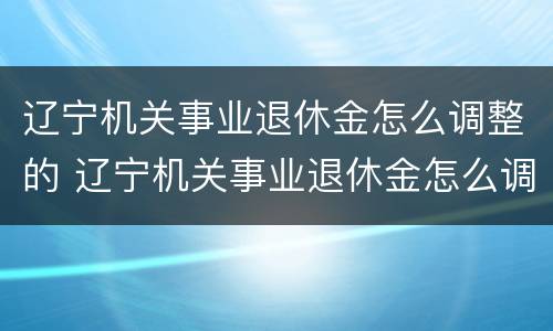 辽宁机关事业退休金怎么调整的 辽宁机关事业退休金怎么调整的呀