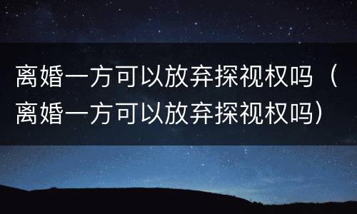 离婚一方可以放弃探视权吗（离婚一方可以放弃探视权吗）