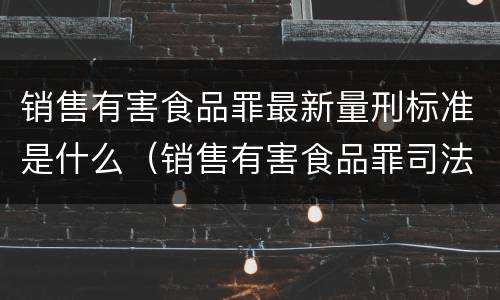销售有害食品罪最新量刑标准是什么（销售有害食品罪司法解释）
