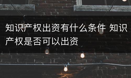 知识产权出资有什么条件 知识产权是否可以出资