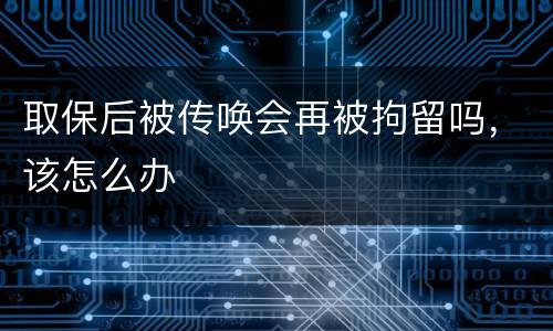 取保后被传唤会再被拘留吗，该怎么办