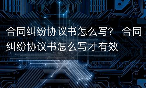 合同纠纷协议书怎么写？ 合同纠纷协议书怎么写才有效