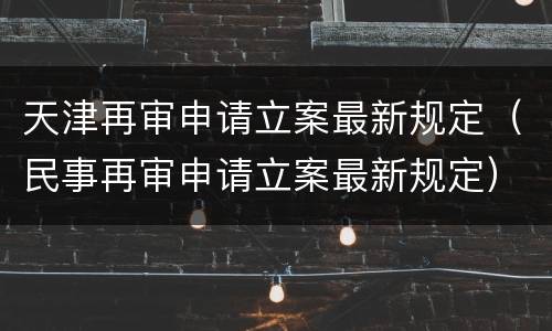 天津再审申请立案最新规定（民事再审申请立案最新规定）