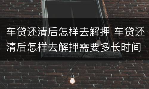 车贷还清后怎样去解押 车贷还清后怎样去解押需要多长时间