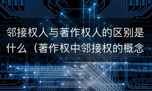 邻接权人与著作权人的区别是什么（著作权中邻接权的概念特点）