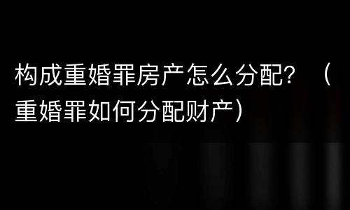 构成重婚罪房产怎么分配？（重婚罪如何分配财产）