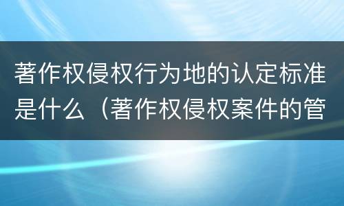 著作权侵权行为地的认定标准是什么（著作权侵权案件的管辖地）