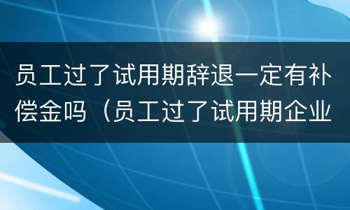 员工过了试用期辞退一定有补偿金吗（员工过了试用期企业辞退员工需要赔偿吗?）