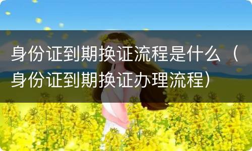 身份证到期换证流程是什么（身份证到期换证办理流程）