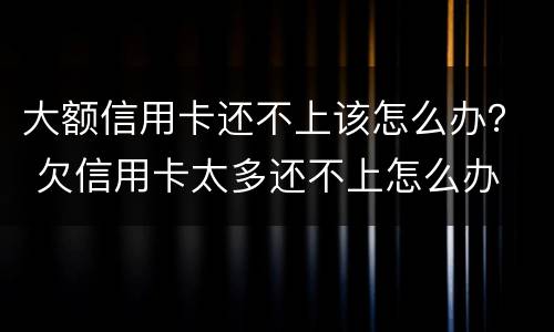 大额信用卡还不上该怎么办？ 欠信用卡太多还不上怎么办